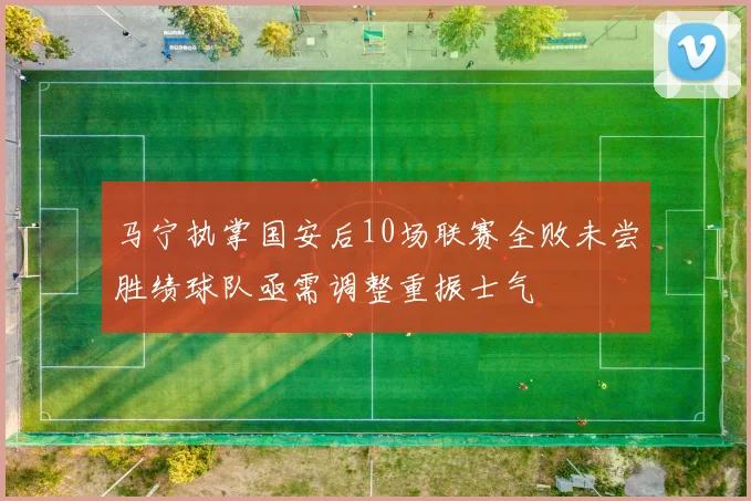 马宁执掌国安后10场联赛全败未尝胜绩球队亟需调整重振士气