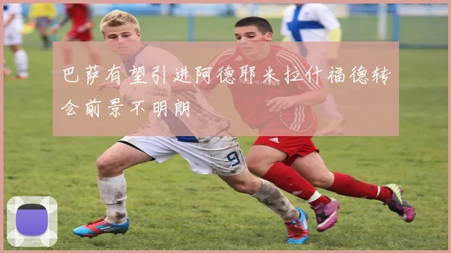 巴萨有望引进阿德耶米拉什福德转会前景不明朗