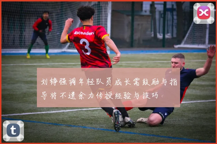 刘铮强调年轻队员成长需鼓励与指导将不遗余力传授经验与技巧
