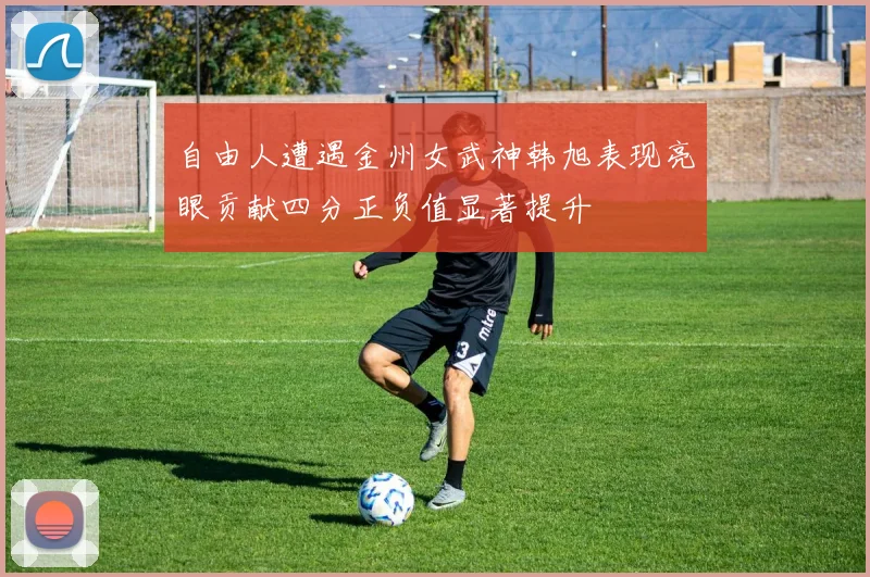 自由人遭遇金州女武神韩旭表现亮眼贡献四分正负值显著提升