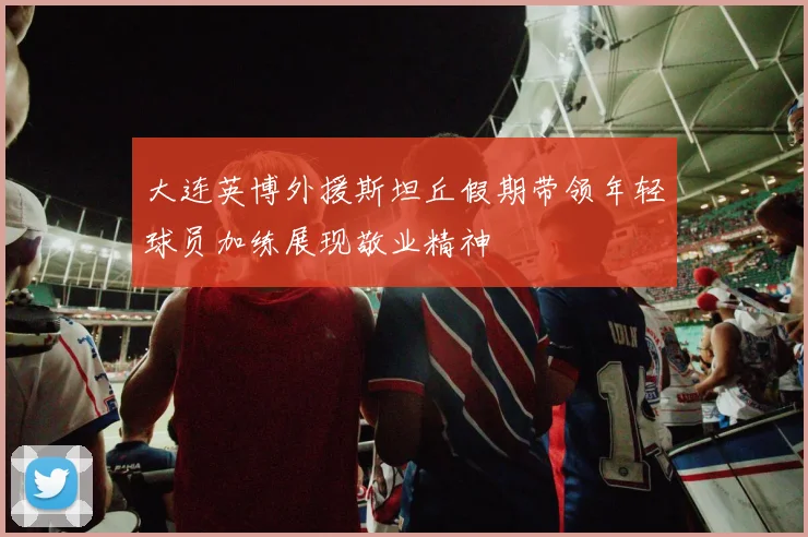 大连英博外援斯坦丘假期带领年轻球员加练展现敬业精神