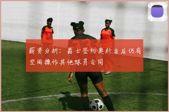 薪资分析：爵士签约奥科吉后仍有空间操作其他球员合同
