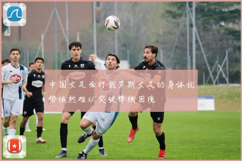 中国女足面对俄罗斯女足的身体优势依然难以突破锋线困境