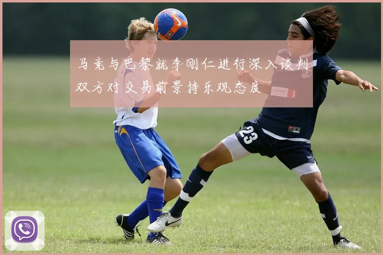马竞与巴黎就李刚仁进行深入谈判双方对交易前景持乐观态度