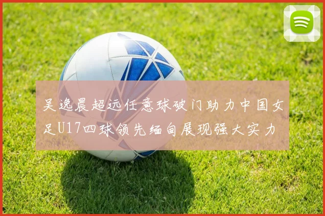 吴逸晨超远任意球破门助力中国女足U17四球领先缅甸展现强大实力