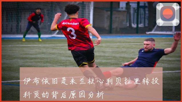 伊布依旧是米兰核心利贝拉里转投科莫的背后原因分析