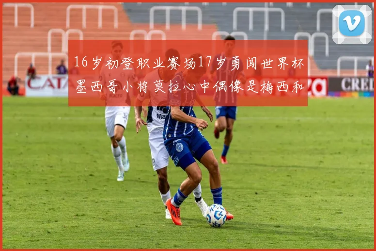 16岁初登职业赛场17岁勇闯世界杯墨西哥小将莫拉心中偶像是梅西和C罗